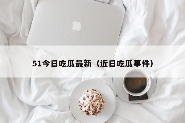 51今日吃瓜最新（近日吃瓜事件）