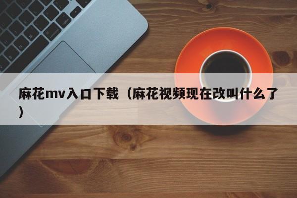 麻花mv入口下载（麻花视频现在改叫什么了）