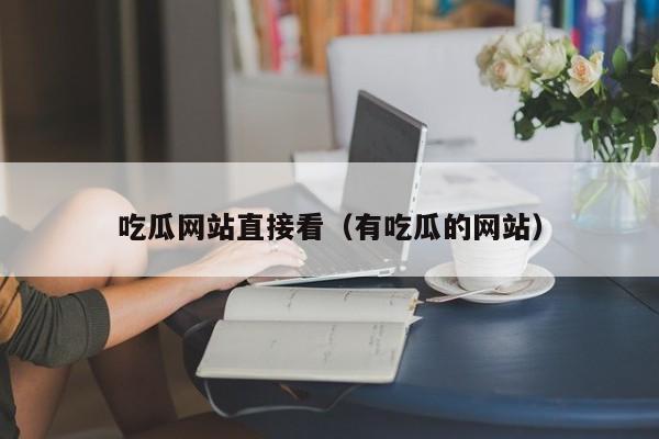 吃瓜网站直接看（有吃瓜的网站）