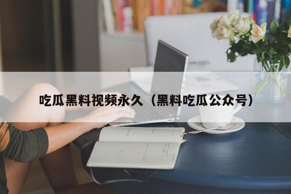 吃瓜黑料视频永久（黑料吃瓜公众号）