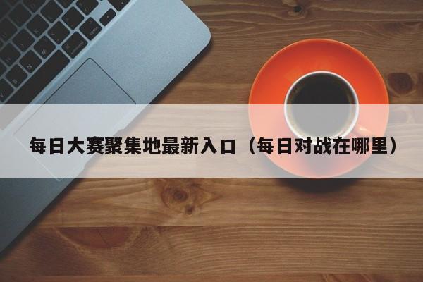 每日大赛聚集地最新入口（每日对战在哪里）