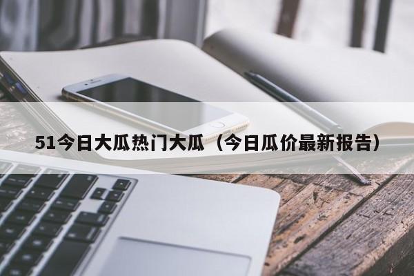51今日大瓜热门大瓜（今日瓜价最新报告）