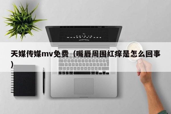 天媒传媒mv免费（嘴唇周围红痒是怎么回事）