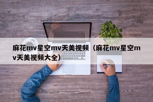 麻花mv星空mv天美视频（麻花mv星空mv天美视频大全）