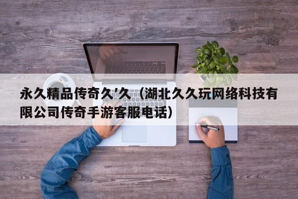 永久精品传奇久′久（湖北久久玩网络科技有限公司传奇手游客服电话）