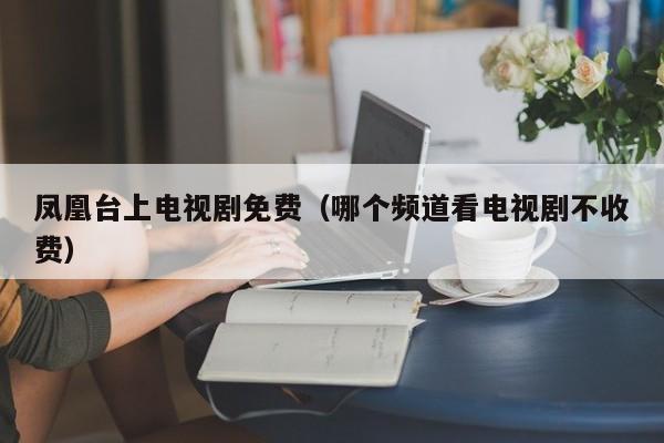 凤凰台上电视剧免费（哪个频道看电视剧不收费）