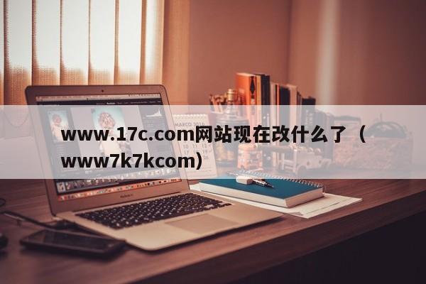 www.17c.com网站现在改什么了（www7k7kcom）