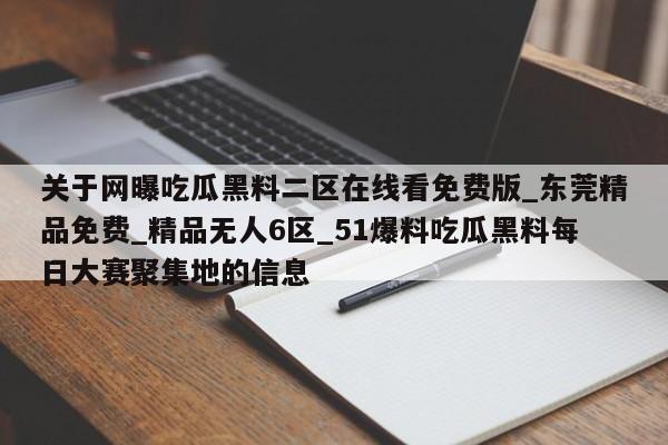 关于网曝吃瓜黑料二区在线看免费版_东莞精品免费_精品无人6区_51爆料吃瓜黑料每日大赛聚集地的信息