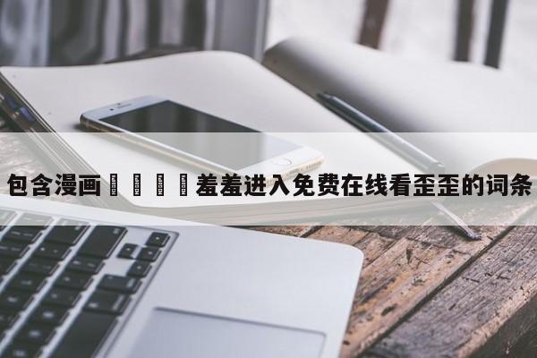 包含漫画🈲羞羞进入免费在线看歪歪的词条