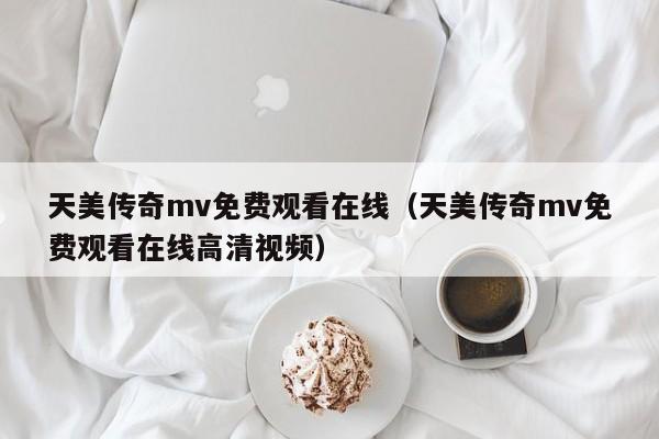 天美传奇mv免费观看在线（天美传奇mv免费观看在线高清视频）
