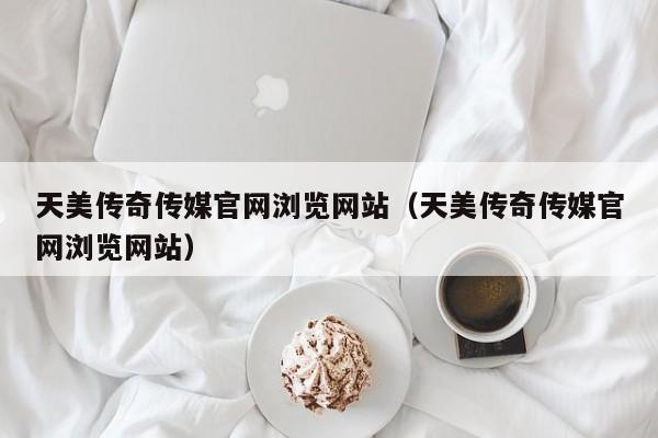 天美传奇传媒官网浏览网站（天美传奇传媒官网浏览网站）