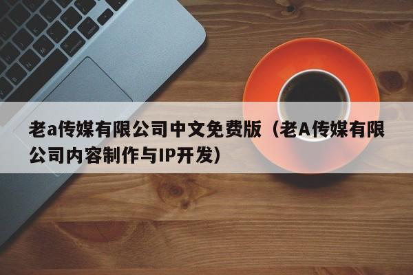 老a传媒有限公司中文免费版（老A传媒有限公司内容制作与IP开发）