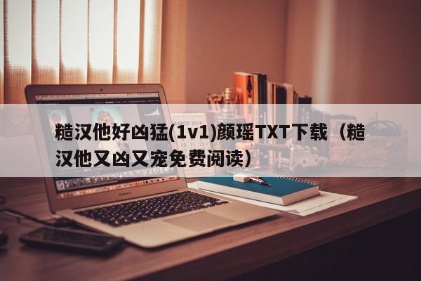 糙汉他好凶猛(1v1)颜瑶TXT下载（糙汉他又凶又宠免费阅读）